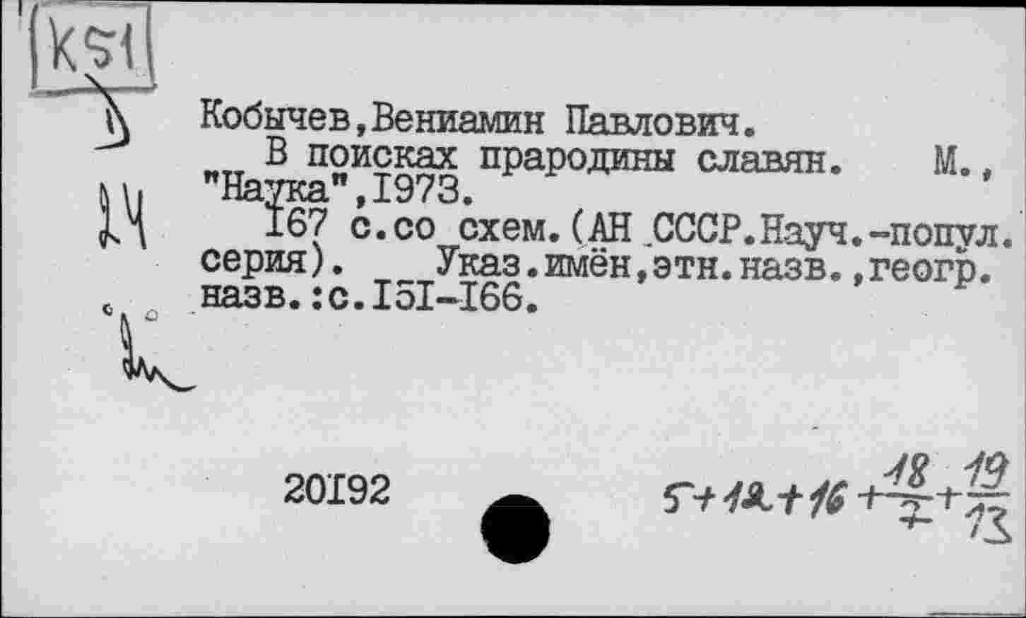 ﻿Кобычев,Вениамин Павлович.
В поисках прародины славян. М., "Наука",1973.
167 с.со схем. (АН СССР.Науч.-попул серия).	Указ.имён,этн.назв.,геогр.
назв.:с.І5І-І66.
в
к
20192

к